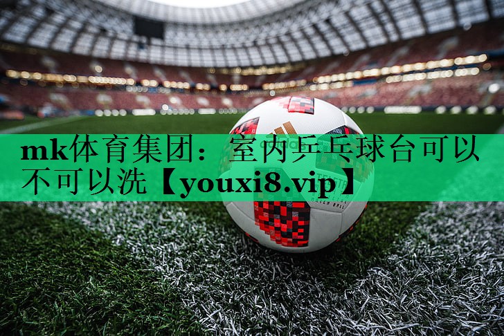 mk體育集團(tuán)：室內(nèi)乒乓球臺(tái)可以不可以洗