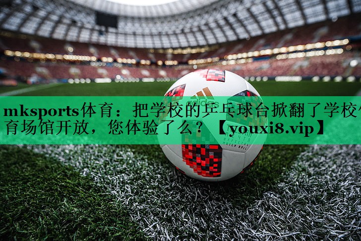 mksports體育：把學(xué)校的乒乓球臺掀翻了學(xué)校體育場館開放，您體驗(yàn)了么？