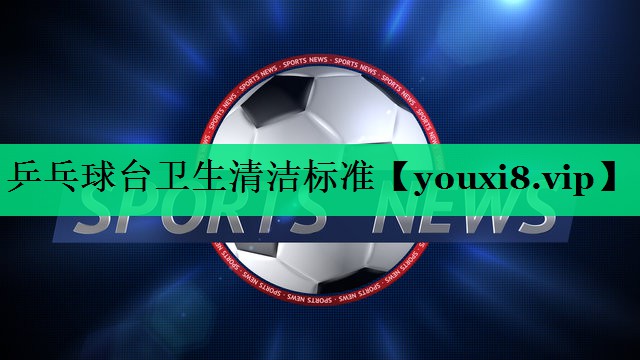 乒乓球臺衛生清潔標準 乒乓球臺衛生清潔標準
