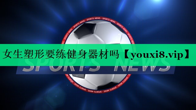 女生塑形要練健身器材嗎 女生塑形要練健身器材嗎